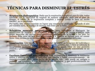 TÉCNICAS PARA DISMINUIR EL ESTRÉS Respiración diafragmática : Dado que la respiración es esencial para la vida, todos nacemos con la capacidad de respirar de manera adecuada, pero con el paso de tiempo, el hábito de la respiración completa y natural (como lo hace un recién nacido) , se va perdiendo. Por tanto, ésta técnica consiste en lograr una respiración profunda , llevando el aire por nuestra nariz, se expulsa de manera más lenta por la boca. Relajación muscular progresiva : Sirve para identificar y distinguir las sensaciones de tensión y de relajación profunda . Consta de tensar y relajar cada grupo muscular del cuerpo progresivamente, iniciando de la cabeza a los pies. La persona debe estar en una posición cómoda y la tensión se óptima para no causar dolor. Esta técnica no es recomendable en personas de compromiso muscular. Imaginación : Esta técnica se basa  capacidad de pensar en imágenes del individuo y consiste en visualizar situaciones agradables que la persona elija, o bien se estimula la imaginación mediante frases dirigidas. La persona puede estar en una posición cómoda y preferentemente con los ojos cerrados o con la mirada concentrada en un punto. Escritura Emocional auto reflexiva : Está encaminada a disminuir la inhibición activa y consiste en pedir al individuo que escriba o hable sistemáticamente , de manera continua sobre algún hecho de su propia vida , este puede ser antiguo o reciente, que considere el más doloroso de sus recuerdos , y que preferentemente no haya comentado con anterioridad. 