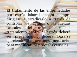 El tratamiento de las enfermedades por estrés laboral deberá siempre dirigirse a erradicarlo a través de controlar los factores o las fuerzas causales del mismo así, el tratamiento contra el estrés deberá ser preventivo y deberá lograrse ejerciendo las acciones necesarias para modificar los procesos causales 