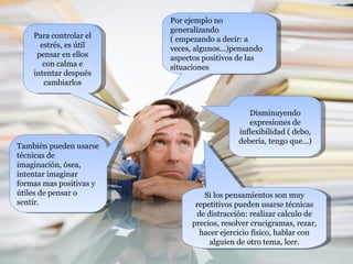 Para controlar el estrés, es útil pensar en ellos con calma e intentar después cambiarlos Por ejemplo no generalizando  ( empezando a decir: a veces, algunos...)pensando aspectos positivos de las situaciones Disminuyendo expresiones de inflexibilidad ( debo, debería, tengo que...) También pueden usarse técnicas de imaginación, ósea, intentar imaginar formas mas positivas y útiles de pensar o sentir. Si los pensamientos son muy repetitivos pueden usarse técnicas de distracción: realizar calculo de precios, resolver crucigramas, rezar, hacer ejercicio físico, hablar con alguien de otro tema, leer. 