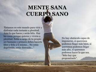 “ Estamos en este mundo para vivir y disfrutar cada instante a plenitud. Ama lo que haces y serás feliz. Haz las cosas porque quieres y vivirás a plenitud. Estás a cargo de tu propio ser humano y primero debes hacerte libre y feliz a ti mismo… No estás deprimido, estás distraído…” No hay obstáculo capaz de imponerse, si queremos podemos llegar más lejos, si queremos podemos llegar más alto, si queremos podemos hacer lo que sea. "Sólo hay que proponérselo". MENTE SANA CUERPO SANO 