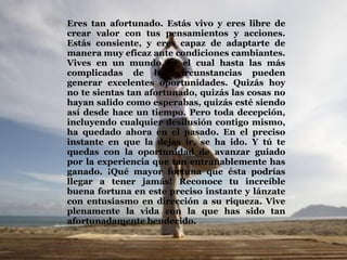 Eres tan afortunado. Estás vivo y eres libre de crear valor con tus pensamientos y acciones. Estás consiente, y eres capaz de adaptarte de manera muy eficaz ante condiciones cambiantes. Vives en un mundo en el cual hasta las más complicadas de las circunstancias pueden generar excelentes oportunidades. Quizás hoy no te sientas tan afortunado, quizás las cosas no hayan salido como esperabas, quizás esté siendo así desde hace un tiempo. Pero toda decepción, incluyendo cualquier desilusión contigo mismo, ha quedado ahora en el pasado. En el preciso instante en que la dejas ir, se ha ido. Y tú te quedas con la oportunidad de avanzar guiado por la experiencia que tan entrañablemente has ganado. ¡Qué mayor fortuna que ésta podrías llegar a tener jamás! Reconoce tu increíble buena fortuna en este preciso instante y lánzate con entusiasmo en dirección a su riqueza. Vive plenamente la vida con la que has sido tan afortunadamente bendecido.  