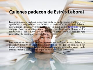 Quienes padecen de Estrés Laboral Las personas que dedican la mayora parte de su tiempo al trabajo, viven agobiados y angustiados por buscar la perfección en el área laboral,  descuidando aspectos importantes de la vida como  la familia  y los amigos . Son estas situaciones las que muchas veces llevan a los individuos a ser adictos de su empleo y estas mismas son las que generalmente ocasionan estrés laboral. Los agentes estresantes pueden aparecer en cualquier campo laboral, a cualquier nivel y en cualquier circunstancia en que se someta a un individuo a una carga a la que no puede acomodarse rápidamente, con la que no se sienta competente o que se responsabilice demasiado. 