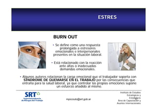 • Se define como una respuesta 
prolongada a estresores 
emocionales e interpersonales 
presentes en la situación laboral. 
• Está relacionado con la reacción 
ante altas o inadecuadas 
demandas emocionales. 
• Algunos autores relacionan la carga emocional que el trabajador soporta con 
SINDROME DE QUEMARSE EN EL TRABAJO por las consecuencias que 
entraña para la salud laboral, ya que controlar las propias emociones supone 
un esfuerzo añadido al mismo. 
Instituto de Estudios 
Estratégicos y 
Estadísticos 
mpicciuto@srt.gob.ar 17 
Área de Capacitación y 
Asuntos Internacionales 
ESTRES 
BURN OUT 
 