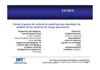 ESTRES 
Desde el punto de vista de la salud hay dos abordajes de 
análisis de los factores de riesgo psicosocial : 
Esfuerzo-compensaciones 
Tiene en cuenta el 
desequilibrio 
entre el esfuerzo 
puesto en el trabajo 
y las 
compensaciones 
recibidas( Siegrist). 
Instituto de Estudios Estratégicos y Estadísticos 
Área de Capacitación y Asuntos Internacionales 
mpicciuto@srt.gob.ar 19 
Exigencias psicológicas-control- 
apoyo social 
El que considera 
como principales determinantes 
de la salud las 
exigencias psicológicas, el 
control sobre el trabajo y 
el apoyo social de 
compañeros y superiores 
( Karasek) 
 