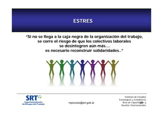 ESTRES 
““Si no se llega a la caja negra de la organización del trabajo, 
se corre el riesgo de que los colectivos laborales 
se desintegren aún más.... 
es necesario reconstruir solidaridades..”” 
Instituto de Estudios 
Estratégicos y Estadísticos 
Área de Capacitación y 
Asuntos Internacionales 
mpicciuto@srt.gob.ar 25 
 