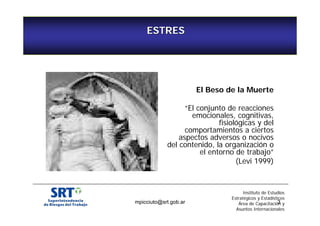 ESTRES 
Estrés… 
El Beso de la Muerte 
“El conjunto de reacciones 
emocionales, cognitivas, 
fisiológicas y del 
comportamientos a ciertos 
aspectos adversos o nocivos 
del contenido, la organización o 
el entorno de trabajo” 
(Levi 1999) 
Instituto de Estudios 
Estratégicos y Estadísticos 
mpicciuto@srt.gob.ar 3 
Área de Capacitación y 
Asuntos Internacionales 
 