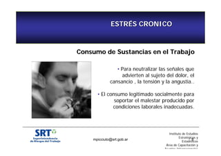 ESTRÉS CRONICO 
Consumo de Sustancias en el Trabajo 
• Para neutralizar las señales que 
advierten al sujeto del dolor, el 
cansancio , la tensión y la angustia.. 
• El consumo legitimado socialmente para 
soportar el malestar producido por 
condiciones laborales inadecuadas. 
Instituto de Estudios 
Estratégicos y 
Estadísticos 
mpicciuto@srt.gob.ar 8 
Área de Capacitación y 
Asuntos Internacionales 
 