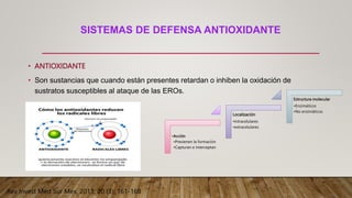 SISTEMAS DE DEFENSA ANTIOXIDANTE
• ANTIOXIDANTE
• Son sustancias que cuando están presentes retardan o inhiben la oxidación de
sustratos susceptibles al ataque de las EROs.
•Acción
•Previenen la formación
•Capturan e interceptan
Localización
•Intracelulares
•extracelulares
Estructura molecular
•Enzimáticos
•No enzimáticos
Rev Invest Med Sur Mex, 2013; 20 (3): 161-168
 