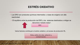 ESTRÉS OXIDATIVO
• Los ERO son productos químicos intermedios a base de oxígeno con alta
reactividad.
• El equilibrio entre la producción de ERO y los sistemas destinados a mitigar se
denomina “estado redox”.
ERO
Varios factores contribuyen al estrés oxidativo y al exceso de producción RL.
Dieta, estilos de vida, radiación y
contaminación.
Rev Invest Med Sur Mex, 2013; 20 (3): 161-168
 