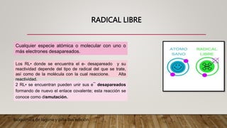 RADICAL LIBRE
2 RL• se encuentran pueden unir sus e¯ desapareados
formando de nuevo el enlace covalente; esta reacción se
conoce como dismutación.
Cualquier especie atómica o molecular con uno o
más electrones desapareados.
Los RL• donde se encuentra el e- desapareado y su
reactividad depende del tipo de radical del que se trate,
así como de la molécula con la cual reaccione. Alta
reactividad.
Bioquímica de laguna y piña 8va edición
 