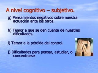 A nivel cognitivo – subjetivo.
g) Pensamientos negativos sobre nuestra
actuación ante los otros.
h) Temor a que se den cuenta de nuestras
dificultades.
i) Temor a la pérdida del control.
j) Dificultades para pensar, estudiar, o
concentrarse
 