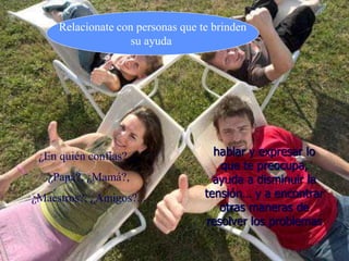 hablar y expresar lo
que te preocupa,
ayuda a disminuir la
tensión… y a encontrar
otras maneras de
resolver los problemas
Relacionate con personas que te brinden
su ayuda
¿En quién confías?…
¿Papá?, ¿Mamá?,
¿Maestros?, ¿Amigos?...
 