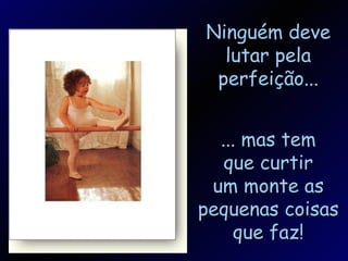 Ninguém deve lutar pela perfeição... ... mas tem que curtir um monte as pequenas coisas que faz! 