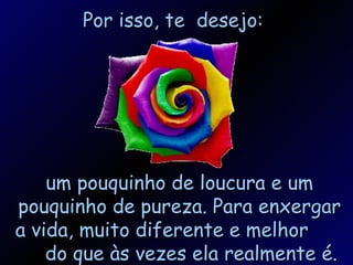 Por isso, te  desejo: um pouquinho de loucura e um pouquinho de pureza. Para enxergar a vida, muito diferente e melhor  do que às vezes ela realmente é. 