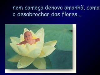 nem começa denovo amanhã, comonem começa denovo amanhã, como
o desabrochar das flores...o desabrochar das flores...
 