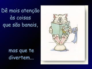 Dê mais atenção às coisas que são banais, mas que te divertem... 