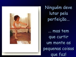 Ninguém deve lutar pela perfeição... ... mas tem que curtir um monte as pequenas coisas que faz! 