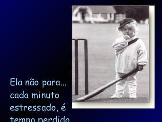 Ela não para... cada minuto estressado, é tempo perdido. 