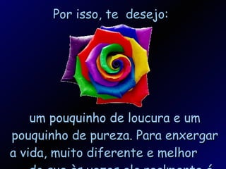 Por isso, te  desejo: um pouquinho de loucura e um pouquinho de pureza. Para enxergar a vida, muito diferente e melhor  do que às vezes ela realmente é. 