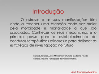 O estresse e as suas manifestações têm vindo a receber uma atenção cada vez maior pela morbidade e mortalidade a que são associados. Conhecer os seus mecanismos é o primeiro passo para o estabelecimento de condutas terapêuticas eficazes e para delinear as estratégias de investigação no futuro.  Marta L,Tavares, José M.Soares-Fortunato e Adelino F.Leite-Moreira. Revista Portuguesa de Psicossomática . Acd. Francisco Martins 