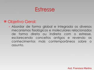 Objetivo Geral: Abordar de forma global e integrada os diversos mecanismos fisiológicos e moleculares relacionados de forma direta ou indireta com o estresse, esclarecendo conceitos antigos e revendo os conhecimentos mais contemporâneos sobre o assunto. Acd. Francisco Martins 