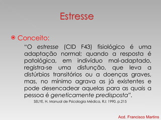 Conceito: “ O  estresse  (CID F43) fisiológico é uma adaptação normal; quando a resposta é patológica, em indivíduo mal-adaptado, registra-se uma disfunção, que leva a distúrbios transitórios ou a doenças graves, mas, no mínimo agrava as já existentes e pode desencadear aquelas para as quais a pessoa é  geneticamente predisposta”. SELYE, H. Manual de Psicologia Médica, RJ: 1990. p.215 Acd. Francisco Martins 