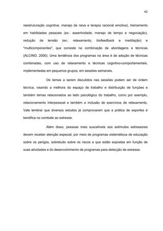 42
reestruturação cognitiva, manejo de raiva e terapia racional emotiva), treinamento
em habilidades pessoais (ex.: assertividade, manejo de tempo e negociação),
redução de tensão (ex.: relaxamento, biofeedback e meditação) e
"multicomponentes", que consiste na combinação de abordagens e técnicas
(ALCINO, 2000). Uma tendência dos programas na área é de adoção de técnicas
combinadas, com uso de relaxamento e técnicas cognitivo-comportamentais,
implementadas em pequenos grupos, em sessões semanais.
Os temas a serem discutidos nas sessões podem ser de ordem
técnica, visando a melhora do espaço de trabalho e distribuição de funções e
também temas relacionados ao lado psicológico do trabalho, como por exemplo,
relacionamento interpessoal e também a inclusão de exercícios de relaxamento.
Vale lembrar que diversos estudos já comprovaram que a prática de esportes é
benéfica no combate ao estresse.
Além disso, pessoas mais suscetíveis aos estímulos estressores
devem receber atenção especial, por meio de programas sistemáticos de educação
sobre os perigos, sobretudo sobre os riscos a que estão expostas em função de
suas atividades e do desenvolvimento de programas para detecção de estresse.
 