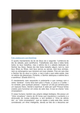 Foto: pixabay.com | por StockSnap
O quarto mandamento da lei de Deus diz o seguinte: “Lembra-te do
dia de sábado, para santificá-lo. Trabalharás seis dias e neles farás
todos os teus trabalhos, mas o sétimo dia é o sábado dedicado ao
Senhor teu Deus. Nesse dia não farás trabalho algum, nem tu, nem
teus filhos ou filhas, nem teus servos ou servas, nem teus animais,
nem os estrangeiros que morarem em tuas cidades. Pois em seis dias
o Senhor fez os céus e a terra, o mar e tudo o que neles existe, mas
no sétimo dia descansou. Portanto, o Senhor abençoou o sétimo dia e
o santificou” (Êxodo 20:8-11).
O mandamento mais esquecido é justamente o que começa com o
verbo “lembrar”. Como faria bem para o Paulo, a Laura e o Carlão –
na verdade, para qualquer pessoa – reservar um dia por semana para
um repouso físico, mental e espiritual. E sabe por quê? Porque fomos
criados para funcionar em ciclos de sete dias. A isso se chama “ciclo
circaceptano”.
O corpo humano mantém seu próprio relógio biológico. Ele possui um
“ritmo circadiano” interno de 24 horas que impulsiona o aumento e a
diminuição de muitas moléculas, e tem também o “ritmo do sétimo
dia”, ou “ciclo circaceptano”, que se repete a cada sete dias, sendo
considerado um ritmo inteligente, devido ao fato de o descanso ser
 