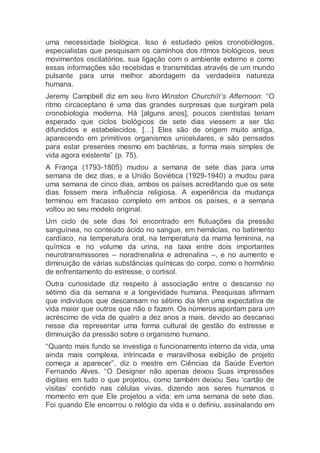 uma necessidade biológica. Isso é estudado pelos cronobiólogos,
especialistas que pesquisam os caminhos dos ritmos biológicos, seus
movimentos oscilatórios, sua ligação com o ambiente externo e como
essas informações são recebidas e transmitidas através de um mundo
pulsante para uma melhor abordagem da verdadeira natureza
humana.
Jeremy Campbell diz em seu livro Winston Churchill’s Afternoon: “O
ritmo circaceptano é uma das grandes surpresas que surgiram pela
cronobiologia moderna. Há [alguns anos], poucos cientistas teriam
esperado que ciclos biológicos de sete dias viessem a ser tão
difundidos e estabelecidos. […] Eles são de origem muito antiga,
aparecendo em primitivos organismos unicelulares, e são pensados
para estar presentes mesmo em bactérias, a forma mais simples de
vida agora existente” (p. 75).
A França (1793-1805) mudou a semana de sete dias para uma
semana de dez dias, e a União Soviética (1929-1940) a mudou para
uma semana de cinco dias, ambos os países acreditando que os sete
dias fossem mera influência religiosa. A experiência da mudança
terminou em fracasso completo em ambos os países, e a semana
voltou ao seu modelo original.
Um ciclo de sete dias foi encontrado em flutuações da pressão
sanguínea, no conteúdo ácido no sangue, em hemácias, no batimento
cardíaco, na temperatura oral, na temperatura da mama feminina, na
química e no volume da urina, na taxa entre dois importantes
neurotransmissores – noradrenalina e adrenalina –, e no aumento e
diminuição de várias substâncias químicas do corpo, como o hormônio
de enfrentamento do estresse, o cortisol.
Outra curiosidade diz respeito à associação entre o descanso no
sétimo dia da semana e a longevidade humana. Pesquisas afirmam
que indivíduos que descansam no sétimo dia têm uma expectativa de
vida maior que outros que não o fazem. Os números apontam para um
acréscimo de vida de quatro a dez anos a mais, devido ao descanso
nesse dia representar uma forma cultural de gestão do estresse e
diminuição da pressão sobre o organismo humano.
“Quanto mais fundo se investiga o funcionamento interno da vida, uma
ainda mais complexa, intrincada e maravilhosa exibição de projeto
começa a aparecer”, diz o mestre em Ciências da Saúde Everton
Fernando Alves. “O Designer não apenas deixou Suas impressões
digitais em tudo o que projetou, como também deixou Seu ‘cartão de
visitas’ contido nas células vivas, dizendo aos seres humanos o
momento em que Ele projetou a vida: em uma semana de sete dias.
Foi quando Ele encerrou o relógio da vida e o definiu, assinalando em
 