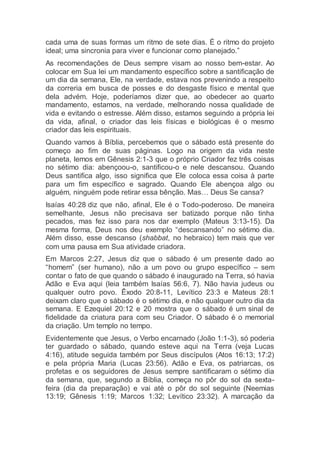 cada uma de suas formas um ritmo de sete dias. É o ritmo do projeto
ideal; uma sincronia para viver e funcionar como planejado.”
As recomendações de Deus sempre visam ao nosso bem-estar. Ao
colocar em Sua lei um mandamento específico sobre a santificação de
um dia da semana, Ele, na verdade, estava nos prevenindo a respeito
da correria em busca de posses e do desgaste físico e mental que
dela advém. Hoje, poderíamos dizer que, ao obedecer ao quarto
mandamento, estamos, na verdade, melhorando nossa qualidade de
vida e evitando o estresse. Além disso, estamos seguindo a própria lei
da vida, afinal, o criador das leis físicas e biológicas é o mesmo
criador das leis espirituais.
Quando vamos à Bíblia, percebemos que o sábado está presente do
começo ao fim de suas páginas. Logo na origem da vida neste
planeta, lemos em Gênesis 2:1-3 que o próprio Criador fez três coisas
no sétimo dia: abençoou-o, santificou-o e nele descansou. Quando
Deus santifica algo, isso significa que Ele coloca essa coisa à parte
para um fim específico e sagrado. Quando Ele abençoa algo ou
alguém, ninguém pode retirar essa bênção. Mas… Deus Se cansa?
Isaías 40:28 diz que não, afinal, Ele é o Todo-poderoso. De maneira
semelhante, Jesus não precisava ser batizado porque não tinha
pecados, mas fez isso para nos dar exemplo (Mateus 3:13-15). Da
mesma forma, Deus nos deu exemplo “descansando” no sétimo dia.
Além disso, esse descanso (shabbat, no hebraico) tem mais que ver
com uma pausa em Sua atividade criadora.
Em Marcos 2:27, Jesus diz que o sábado é um presente dado ao
“homem” (ser humano), não a um povo ou grupo específico – sem
contar o fato de que quando o sábado é inaugurado na Terra, só havia
Adão e Eva aqui (leia também Isaías 56:6, 7). Não havia judeus ou
qualquer outro povo. Êxodo 20:8-11, Levítico 23:3 e Mateus 28:1
deixam claro que o sábado é o sétimo dia, e não qualquer outro dia da
semana. E Ezequiel 20:12 e 20 mostra que o sábado é um sinal de
fidelidade da criatura para com seu Criador. O sábado é o memorial
da criação. Um templo no tempo.
Evidentemente que Jesus, o Verbo encarnado (João 1:1-3), só poderia
ter guardado o sábado, quando esteve aqui na Terra (veja Lucas
4:16), atitude seguida também por Seus discípulos (Atos 16:13; 17:2)
e pela própria Maria (Lucas 23:56). Adão e Eva, os patriarcas, os
profetas e os seguidores de Jesus sempre santificaram o sétimo dia
da semana, que, segundo a Bíblia, começa no pôr do sol da sexta-
feira (dia da preparação) e vai até o pôr do sol seguinte (Neemias
13:19; Gênesis 1:19; Marcos 1:32; Levítico 23:32). A marcação da
 
