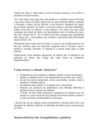 virada dos dias à meia-noite é uma invenção humana e vai contra o
biorritmo natural humano.
“Se você vigiar seus pés para não profanar o sábado e para não fazer
o que bem quiser em Meu santo dia; se você chamar delícia o sábado
e honroso o santo dia do Senhor, e se honrá-lo, deixando de seguir
seu próprio caminho, de fazer o que bem quiser e de falar futilidades,
então você terá no Senhor a sua alegria, e Eu farei com que você
cavalgue nos altos da terra e se banqueteie com a herança de Jacó,
seu pai” (Isaías 58:13, 14). É assim que Deus deseja que guardemos
Seu santo dia – uma prática que, inclusive, perdurará pela eternidade
(Isaías 66:22, 23).
Realmente faria muito bem ao Paulo, à Laura e ao Carlão reservar um
dia por semana para um encontro especial com o Criador, com a
família e consigo mesmos. O sábado é o passo atrás para o salto
adiante.
Experimente você também descansar no sétimo dia. O sábado é um
presente de Deus que chega até você todas as semanas.
Desembrulhe-o!
Como tornar o sábado “delicioso”
 Programe-se para receber o sábado, desde o início da semana.
 Espere o sábado como o dia especial de comunhão com Jesus.
 Ao pôr do sol de sexta-feira, reúna sua família, cantem, orem e
recebam o sábado juntos.
 No sábado pela manhã, vá à igreja como Jesus fazia.
 Prepare (se possível na sexta-feira) uma refeição diferente e
deliciosa para o almoço de sábado.
 À tarde, se tiver filhos pequenos, programe um passeio por um
parque ou outro local em que possam conversar sobre o poder e
o amor de Deus manifestados na natureza.
• Ao pôr do sol de sábado reúna novamente a família para orar e se
despedir do sábado, pedindo as bênçãos de Deus para a semana que
se inicia.
Inconveniências dos tranquilizantes químicos
 