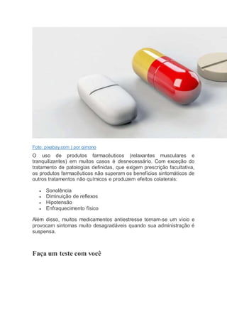 Foto: pixabay.com | por qimono
O uso de produtos farmacêuticos (relaxantes musculares e
tranquilizantes) em muitos casos é desnecessário. Com exceção do
tratamento de patologias definidas, que exigem prescrição facultativa,
os produtos farmacêuticos não superam os benefícios sintomáticos de
outros tratamentos não químicos e produzem efeitos colaterais:
 Sonolência
 Diminuição de reflexos
 Hipotensão
 Enfraquecimento físico
Além disso, muitos medicamentos antiestresse tornam-se um vício e
provocam sintomas muito desagradáveis quando sua administração é
suspensa.
Faça um teste com você
 
