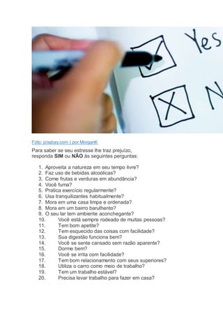 Foto: pixabay.com | por MorganK
Para saber se seu estresse lhe traz prejuízo,
responda SIM ou NÃO às seguintes perguntas:
1. Aproveita a natureza em seu tempo livre?
2. Faz uso de bebidas alcoólicas?
3. Come frutas e verduras em abundância?
4. Você fuma?
5. Pratica exercício regularmente?
6. Usa tranquilizantes habitualmente?
7. Mora em uma casa limpa e ordenada?
8. Mora em um bairro barulhento?
9. O seu lar tem ambiente aconchegante?
10. Você está sempre rodeado de muitas pessoas?
11. Tem bom apetite?
12. Tem esquecido das coisas com facilidade?
13. Sua digestão funciona bem?
14. Você se sente cansado sem razão aparente?
15. Dorme bem?
16. Você se irrita com facilidade?
17. Tem bom relacionamento com seus superiores?
18. Utiliza o carro como meio de trabalho?
19. Tem um trabalho estável?
20. Precisa levar trabalho para fazer em casa?
 