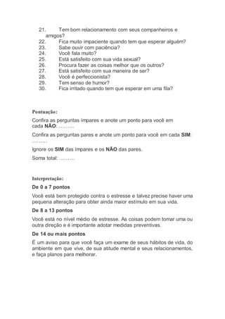 21. Tem bom relacionamento com seus companheiros e
amigos?
22. Fica muito impaciente quando tem que esperar alguém?
23. Sabe ouvir com paciência?
24. Você fala muito?
25. Está satisfeito com sua vida sexual?
26. Procura fazer as coisas melhor que os outros?
27. Está satisfeito com sua maneira de ser?
28. Você é perfeccionista?
29. Tem senso de humor?
30. Fica irritado quando tem que esperar em uma fila?
Pontuação:
Confira as perguntas ímpares e anote um ponto para você em
cada NÃO: ………
Confira as perguntas pares e anote um ponto para você em cada SIM:
………
Ignore os SIM das ímpares e os NÃO das pares.
Soma total: ………
Interpretação:
De 0 a 7 pontos
Você está bem protegido contra o estresse e talvez precise haver uma
pequena alteração para obter ainda maior estímulo em sua vida.
De 8 a 13 pontos
Você está no nível médio de estresse. As coisas podem tomar uma ou
outra direção e é importante adotar medidas preventivas.
De 14 ou mais pontos
É um aviso para que você faça um exame de seus hábitos de vida, do
ambiente em que vive, de sua atitude mental e seus relacionamentos,
e faça planos para melhorar.
 