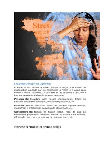 Foto: pixabay.com | por The Digital Artist
O estresse tem influência sobre diversas doenças, e o estado de
desequilíbrio causado por ele enfraquece a mente e o corpo para
enfrentar essas situações. O pensamento, as emoções e a conduta
também sentem os efeitos do estresse excessivo.
Pensamento: dificuldade para pensar coerentemente, falhas de
memória, falta de concentração, conceitos equivocados, etc.
Emoções: tensão constante, medo de contrair alguma doença,
impaciência e irritabilidade, complexo de inferioridade, etc.
Comportamento: declínio na fluidez verbal, risco de uso de
substâncias prejudiciais, ausência habitual na escola e no trabalho,
dificuldade para dormir, problemas de relacionamento, etc.
Estresse permanente: grande perigo
 