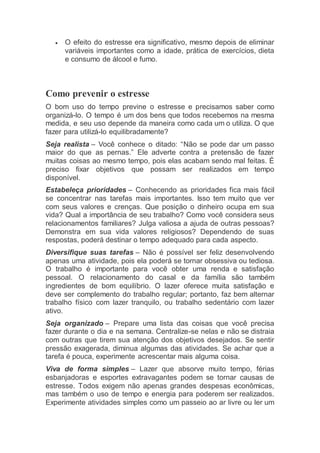  O efeito do estresse era significativo, mesmo depois de eliminar
variáveis importantes como a idade, prática de exercícios, dieta
e consumo de álcool e fumo.
Como prevenir o estresse
O bom uso do tempo previne o estresse e precisamos saber como
organizá-lo. O tempo é um dos bens que todos recebemos na mesma
medida, e seu uso depende da maneira como cada um o utiliza. O que
fazer para utilizá-lo equilibradamente?
Seja realista – Você conhece o ditado: “Não se pode dar um passo
maior do que as pernas.” Ele adverte contra a pretensão de fazer
muitas coisas ao mesmo tempo, pois elas acabam sendo mal feitas. É
preciso fixar objetivos que possam ser realizados em tempo
disponível.
Estabeleça prioridades – Conhecendo as prioridades fica mais fácil
se concentrar nas tarefas mais importantes. Isso tem muito que ver
com seus valores e crenças. Que posição o dinheiro ocupa em sua
vida? Qual a importância de seu trabalho? Como você considera seus
relacionamentos familiares? Julga valiosa a ajuda de outras pessoas?
Demonstra em sua vida valores religiosos? Dependendo de suas
respostas, poderá destinar o tempo adequado para cada aspecto.
Diversifique suas tarefas – Não é possível ser feliz desenvolvendo
apenas uma atividade, pois ela poderá se tornar obsessiva ou tediosa.
O trabalho é importante para você obter uma renda e satisfação
pessoal. O relacionamento do casal e da família são também
ingredientes de bom equilíbrio. O lazer oferece muita satisfação e
deve ser complemento do trabalho regular; portanto, faz bem alternar
trabalho físico com lazer tranquilo, ou trabalho sedentário com lazer
ativo.
Seja organizado – Prepare uma lista das coisas que você precisa
fazer durante o dia e na semana. Centralize-se nelas e não se distraia
com outras que tirem sua atenção dos objetivos desejados. Se sentir
pressão exagerada, diminua algumas das atividades. Se achar que a
tarefa é pouca, experimente acrescentar mais alguma coisa.
Viva de forma simples – Lazer que absorve muito tempo, férias
esbanjadoras e esportes extravagantes podem se tornar causas de
estresse. Todos exigem não apenas grandes despesas econômicas,
mas também o uso de tempo e energia para poderem ser realizados.
Experimente atividades simples como um passeio ao ar livre ou ler um
 