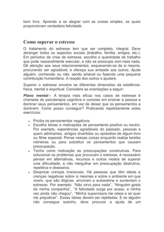 bom livro. Aprenda a se alegrar com as coisas simples, as quais
proporcionam verdadeira felicidade.
Como superar o estresse
O tratamento do estresse tem que ser completo, integral. Deve
abranger todos os aspectos sociais (trabalho, família, amigos, etc.).
Em períodos de crise de estresse, escolha a quantidade de trabalho
que pode razoavelmente executar, e não se preocupe com mais nada.
Dê atenção aos seus relacionamentos, esquecendo-se de si mesmo,
procurando ser agradável, e ofereça sua amizade aos outros. Ajude
alguém, conhecido ou não, sendo amável ou fazendo uma pequena
contribuição humanitária. A reação dos outros o ajudará.
Superar o estresse envolve as diferentes dimensões da existência:
física, mental e espiritual. Considere as orientações a seguir:
Plano mental – A terapia mais eficaz nos casos de estresse é
chamada de psicoterapia cognitiva e consiste em ensinar a pessoa a
dominar seus pensamentos, em vez de deixar que os pensamentos a
dominem. Como posso conseguir? Praticando repetidamente estes
exercícios:
 Proíba os pensamentos negativos.
 Escolha temas e motivações de pensamento positivo ou neutro.
Por exemplo, experiências agradáveis do passado, pessoas a
quem admiramos, amigos divertidos ou episódios de algum livro
ou filme especial. Pense nessas coisas enquanto realiza tarefas
rotineiras ou para substituir os pensamentos que causam
preocupação.
 Tenha como motivação as preocupações construtivas. Para
solucionar os problemas que provocam o estresse, é necessário
pensar em alternativas, recursos e outros modos de superar
uma dificuldade, e não mergulhar em preocupação destrutiva,
repetitiva e obsessiva.
 Despreze crenças irracionais. Há pessoas que têm ideias e
crenças negativas sobre si mesmas e sobre o ambiente em que
vivem, que são ilógicas, arruínam a autoestima e aumentam o
estresse. Por exemplo: “Não sirvo para nada”, “Ninguém gosta
da minha companhia”, “A felicidade surge por acaso, e minha
vez ainda não chegou”, “Minha supervisora me odeia e só quer
me prejudicar”. Essas ideias devem ser rejeitadas. E se alguém
não consegue sozinho, deve procurar a ajuda de um
 