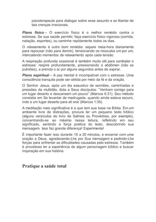 psicoterapeuta para dialogar sobre esse assunto e se libertar de
tais crenças irracionais.
Plano físico – O exercício físico é o melhor remédio contra o
estresse. Se sua saúde permitir, faça exercício físico vigoroso (corrida,
natação, esportes), ou caminhe rapidamente todos os dias.
O relaxamento é outro bom remédio: separe meia-hora diariamente
para repousar (não para dormir), tensionando os músculos um por um,
intercalando momentos de relaxamento após cada tensão.
A respiração profunda ocasional é também muito útil para combater o
estresse: respire profundamente, pressionando o abdômen (não os
pulmões), e prenda o ar por alguns segundos antes de expirar.
Plano espiritual – A paz mental é incompatível com o estresse. Uma
consciência tranquila pode ser obtida por meio da fé e da oração.
O Senhor Jesus, após um dia exaustivo de sermões, caminhadas e
pressões da multidão, dizia a Seus discípulos: “Venham comigo para
um lugar deserto e descansem um pouco” (Marcos 6:31). Seu método
consistia em Se levantar de madrugada, quando ainda estava escuro,
indo a um lugar deserto para ali orar (Marcos 1:35).
A meditação mais significativa é a que tem sua base na Bíblia. Em um
ambiente livre de distrações, procure ler um pequeno texto bíblico
(alguns versículos do livro de Salmos ou Provérbios, por exemplo),
concentrando-se ao máximo nessa leitura, refletindo em seu
significado, sentindo a força poética do texto, descobrindo sua
mensagem. Isso faz grande diferença! Experimente!
É importante fazer isso durante 15 a 20 minutos, e encerrar com uma
oração a Deus, agradecendo-Lhe por Sua mensagem e pedindo-Lhe
forças para enfrentar as dificuldades causadas pelo estresse. Também
é proveitoso ler a experiência de algum personagem bíblico e buscar
inspiração em sua história.
Pratique a saúde total
 