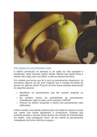 Foto: pixabay.com | por Przemysław Trojan
A melhor prevenção do estresse é um estilo de vida saudável e
equilibrado, tanto corporal quanto mental. Manter boa saúde física e
mental não é algo caro nem difícil, e está ao alcance de todos.
Um cuidado que temos que ter é com os pensamentos obsessivos. Já
aconteceu alguma vez de você imaginar que é incapaz de deixar de
pensar em alguma coisa? Procure se livrar dessa ameaça observando
os seguintes passos:
 Identifique os pensamentos que lhe causam angústia ou
estresse.
 No primeiro indício da possibilidade de pensamentos
indesejáveis, diga (ou grite, se for preciso): CHEGA!
 Procure se distrair ocupando a mente com pensamentos mais
edificantes.
Cultive sempre uma atitude positiva para com todas as coisas e ocupe
sua mente com temas agradáveis e construtivos. Entenda que
somente quando o recurso dessa técnica de controle for transformado
em hábito, você conseguirá “banir” de sua mente os pensamentos
indesejáveis de forma instintiva e segura.
 