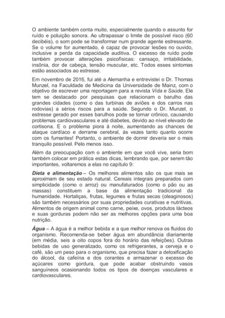 O ambiente também conta muito, especialmente quando o assunto for
ruído e poluição sonora. Ao ultrapassar o limite de possível risco (60
decibéis), o som pode se transformar num grande agente estressante.
Se o volume for aumentado, é capaz de provocar lesões no ouvido,
inclusive a perda da capacidade auditiva. O excesso de ruído pode
também provocar alterações psicofísicas: cansaço, irritabilidade,
insônia, dor de cabeça, tensão muscular, etc. Todos esses sintomas
estão associados ao estresse.
Em novembro de 2016, fui até a Alemanha e entrevistei o Dr. Thomas
Munzel, na Faculdade de Medicina da Universidade de Mainz, com o
objetivo de escrever uma reportagem para a revista Vida e Saúde. Ele
tem se destacado por pesquisas que relacionam o barulho das
grandes cidades (como o das turbinas de aviões e dos carros nas
rodovias) a sérios riscos para a saúde. Segundo o Dr. Munzel, o
estresse gerado por esses barulhos pode se tornar crônico, causando
problemas cardiovasculares e até diabetes, devido ao nível elevado de
cortisona. E o problema piora à noite, aumentando as chances de
ataque cardíaco e derrame cerebral, às vezes tanto quanto ocorre
com os fumantes! Portanto, o ambiente de dormir deveria ser o mais
tranquilo possível. Pelo menos isso.
Além da preocupação com o ambiente em que você vive, seria bom
também colocar em prática estas dicas, lembrando que, por serem tão
importantes, voltaremos a elas no capítulo 9:
Dieta e alimentação – Os melhores alimentos são os que mais se
aproximam de seu estado natural. Cereais integrais preparados com
simplicidade (como o arroz) ou manufaturados (como o pão ou as
massas) constituem a base da alimentação tradicional da
humanidade. Hortaliças, frutas, legumes e frutas secas (oleaginosos)
são também necessários por suas propriedades curativas e nutritivas.
Alimentos de origem animal como carne, peixe, ovos, produtos lácteos
e suas gorduras podem não ser as melhores opções para uma boa
nutrição.
Água – A água é a melhor bebida e a que melhor renova os fluidos do
organismo. Recomenda-se beber água em abundância diariamente
(em média, seis a oito copos fora do horário das refeições). Outras
bebidas de uso generalizado, como os refrigerantes, a cerveja e o
café, são um peso para o organismo, que precisa fazer a detoxificação
do álcool, da cafeína e dos corantes e armazenar o excesso de
açúcares como gordura, que pode acabar obstruindo vasos
sanguíneos ocasionando todos os tipos de doenças vasculares e
cardiovasculares.
 
