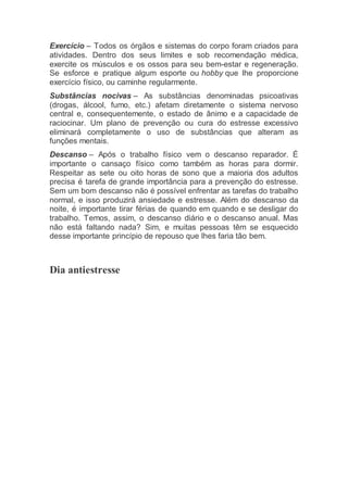 Exercício – Todos os órgãos e sistemas do corpo foram criados para
atividades. Dentro dos seus limites e sob recomendação médica,
exercite os músculos e os ossos para seu bem-estar e regeneração.
Se esforce e pratique algum esporte ou hobby que lhe proporcione
exercício físico, ou caminhe regularmente.
Substâncias nocivas – As substâncias denominadas psicoativas
(drogas, álcool, fumo, etc.) afetam diretamente o sistema nervoso
central e, consequentemente, o estado de ânimo e a capacidade de
raciocinar. Um plano de prevenção ou cura do estresse excessivo
eliminará completamente o uso de substâncias que alteram as
funções mentais.
Descanso – Após o trabalho físico vem o descanso reparador. É
importante o cansaço físico como também as horas para dormir.
Respeitar as sete ou oito horas de sono que a maioria dos adultos
precisa é tarefa de grande importância para a prevenção do estresse.
Sem um bom descanso não é possível enfrentar as tarefas do trabalho
normal, e isso produzirá ansiedade e estresse. Além do descanso da
noite, é importante tirar férias de quando em quando e se desligar do
trabalho. Temos, assim, o descanso diário e o descanso anual. Mas
não está faltando nada? Sim, e muitas pessoas têm se esquecido
desse importante princípio de repouso que lhes faria tão bem.
Dia antiestresse
 