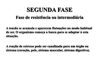 SEGUNDA FASE
       Fase de resistência ou intermediária

A tensão se acumula e aparecem flutuações no modo habitual
de ser. O organismo começa a busca para se adaptar à esta
situação.


A reação de estresse pode ser canalizada para um órgão ou
sistema (coração, pele, sistema muscular, sistema digestivo).
 