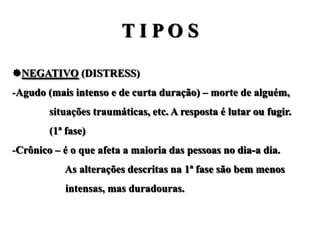 TIPOS

NEGATIVO (DISTRESS)
-Agudo (mais intenso e de curta duração) – morte de alguém,
        situações traumáticas, etc. A resposta é lutar ou fugir.
        (1ª fase)
-Crônico – é o que afeta a maioria das pessoas no dia-a dia.
           As alterações descritas na 1ª fase são bem menos
           intensas, mas duradouras.
 