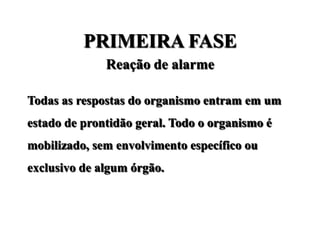 PRIMEIRA FASE
              Reação de alarme

Todas as respostas do organismo entram em um
estado de prontidão geral. Todo o organismo é
mobilizado, sem envolvimento específico ou
exclusivo de algum órgão.
 