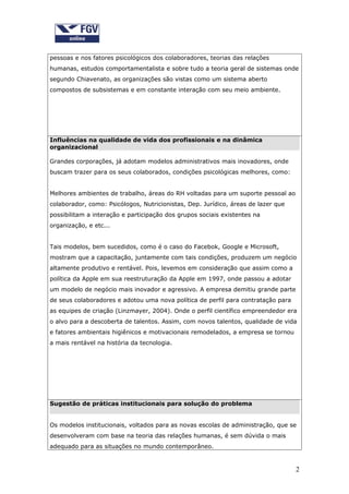 pessoas e nos fatores psicológicos dos colaboradores, teorias das relações
humanas, estudos comportamentalista e sobre tudo a teoria geral de sistemas onde
segundo Chiavenato, as organizações são vistas como um sistema aberto
compostos de subsistemas e em constante interação com seu meio ambiente.




Influências na qualidade de vida dos profissionais e na dinâmica
organizacional

Grandes corporações, já adotam modelos administrativos mais inovadores, onde
buscam trazer para os seus colaborados, condições psicológicas melhores, como:


Melhores ambientes de trabalho, áreas do RH voltadas para um suporte pessoal ao
colaborador, como: Psicólogos, Nutricionistas, Dep. Jurídico, áreas de lazer que
possibilitam a interação e participação dos grupos sociais existentes na
organização, e etc...


Tais modelos, bem sucedidos, como é o caso do Facebok, Google e Microsoft,
mostram que a capacitação, juntamente com tais condições, produzem um negócio
altamente produtivo e rentável. Pois, levemos em consideração que assim como a
política da Apple em sua reestruturação da Apple em 1997, onde passou a adotar
um modelo de negócio mais inovador e agressivo. A empresa demitiu grande parte
de seus colaboradores e adotou uma nova política de perfil para contratação para
as equipes de criação (Linzmayer, 2004). Onde o perfil científico empreendedor era
o alvo para a descoberta de talentos. Assim, com novos talentos, qualidade de vida
e fatores ambientais higiênicos e motivacionais remodelados, a empresa se tornou
a mais rentável na história da tecnologia.




Sugestão de práticas institucionais para solução do problema


Os modelos institucionais, voltados para as novas escolas de administração, que se
desenvolveram com base na teoria das relações humanas, é sem dúvida o mais
adequado para as situações no mundo contemporâneo.


                                                                                   2
 