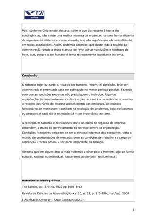 Pois, conforme Chiavenato, destaca, sobre o que diz respeito à teoria das
contingências, não existe uma melhor maneira de organizar; se uma forma eficiente
de organizar foi eficiente em uma situação, isso não significa que ela será eficiente
em todas as situações. Assim, podemos observar, que desde toda a história da
administração, desde a teoria clássica de Fayol até as conclusões e hipóteses de
hoje, que, sempre o ser humano é tema extremamente importante no tema.




Conclusão


O estresse hoje faz parte da vida do ser humano. Porém, tal condição, deve ser
administrada e gerenciada para ser extinguida no menor período possível. Fazendo
com que as condições extremas não prejudiquem o indivíduo. Algumas
organizações já desenvolveram a cultura organizacional e a consciência corporativa
a respeito dos níveis de estresse aceitos dentro das empresas. Os próprios
funcionários se monitoram e auxiliam na resolução de problemas, seja profissionais
ou pessoais. A cada dia a sociedade dá maior importância ao tema.


A retenção de talentos e profissionais chave no plano de negócios da empresa
dependem, e muito do gerenciamento do estresse dentro da organização.
Condições financeiras deixaram de ser o principal interesse dos executivos, visto o
mundo de oportunidades de mercado, onde as condições de trabalho e a carga de
cobranças e metas passou a ser parte importante da balança.


Acredito que em alguns anos a mais voltemos a olhar para o Homem, seja de forma
cultural, racional ou intelectual. Passaremos ao período “neoiluminista”.




Referências bibliográficas

The Lancet, Vol. 379 No. 9820 pp 1005-1012

Revista de Ciências da Administração • v. 10, n. 21, p. 175-196, mai./ago. 2008

LINZMAYER, Owen W.: Apple Confidential 2.0:


                                                                                        3
 
