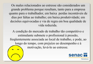 Os males relacionados ao estresse são considerados um
grande problema porque resultam, tanto para a empresa
quanto para o trabalhador, em baixa perdas incontáveis de
dias por faltas ao trabalho; em baixa produtividade; em
decisões equivocadas e via de regra em boa qualidade de
vida reduzida.
A condição do mercado de trabalho tão competitivo e
estimulante submete o profissional à pressão,
freqüentemente associada ao local de trabalho, e pode, ao
longo do tempo, com prejuízo ao desempenho e à
motivação, levá-lo ao estresse.
 