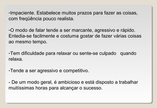-Impaciente. Estabelece muitos prazos para fazer as coisas,
com freqüência pouco realista.
-O modo de falar tende a ser marcante, agressivo e rápido.
Entedia-se facilmente e costuma gostar de fazer várias coisas
ao mesmo tempo.
-Tem dificuldade para relaxar ou sente-se culpado quando
relaxa.
-Tende a ser agressivo e competitivo.
- De um modo geral, é ambicioso e está disposto a trabalhar
muitíssimas horas para alcançar o sucesso.
 