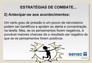 ESTRATÉGIAS DE COMBATE...
2) Antecipar-se aos acontecimentos:
Um certo grau de pressão e um pouco de nervosismo
podem ser benéficos e ajudam ao alerta e concentração
na tarefa. Mas, se os pensamentos forem negativos, é
provável maiores chances de o resultado ser negativo do
que se os pensamentos forem positivos.
 