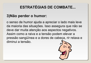 ESTRATÉGIAS DE COMBATE...
3)Não perder o humor:
o senso de humor ajuda a apreciar o lado mais leve
da maioria das situações. Isso assegura que não se
deve dar muita atenção aos aspectos negativos.
Assim como a raiva e a tensão podem elevar a
pressão sangüínea e a dores de cabeça, rir relaxa e
diminui a tensão.
 